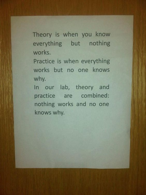 sheet of paper on a wall: Theory is when you know everything but nothing works. Practice is when everything works and no one knows why. In our lab, theory and practice are combined: nothing works and no one knows why